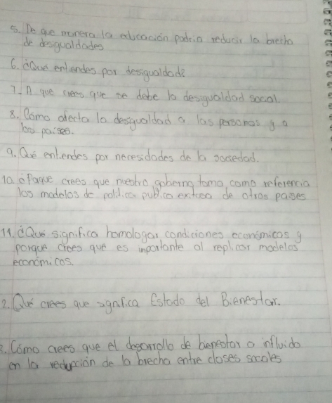 De aoe manera la edicacion padria reducir to breth 
de desigualdades 
6. cOce enlendes por desigualdade 
7. A gue crea gve be debe t0 desigualdad social 
8, Como afedta 10 desgooldad a las personos g a 
lo0 paises. 
9. Qre ent endes por necesidades do la socedad. 
10. apague crees gue nuestro goberng tomo, come referencia 
los modelos do polidica publico extooo de atros pases 
11. dQue significa homologar condiciones econimicas g 
porgue crees gue es importante ol repl, car modelos 
econom, cas. 
2. Ou' crees gue sgnlica Cstodo del Benestor. 
3. Cimo cees gue el deeorrollo de benestor o influide 
en a reducion de ta brecha entre closes socoles