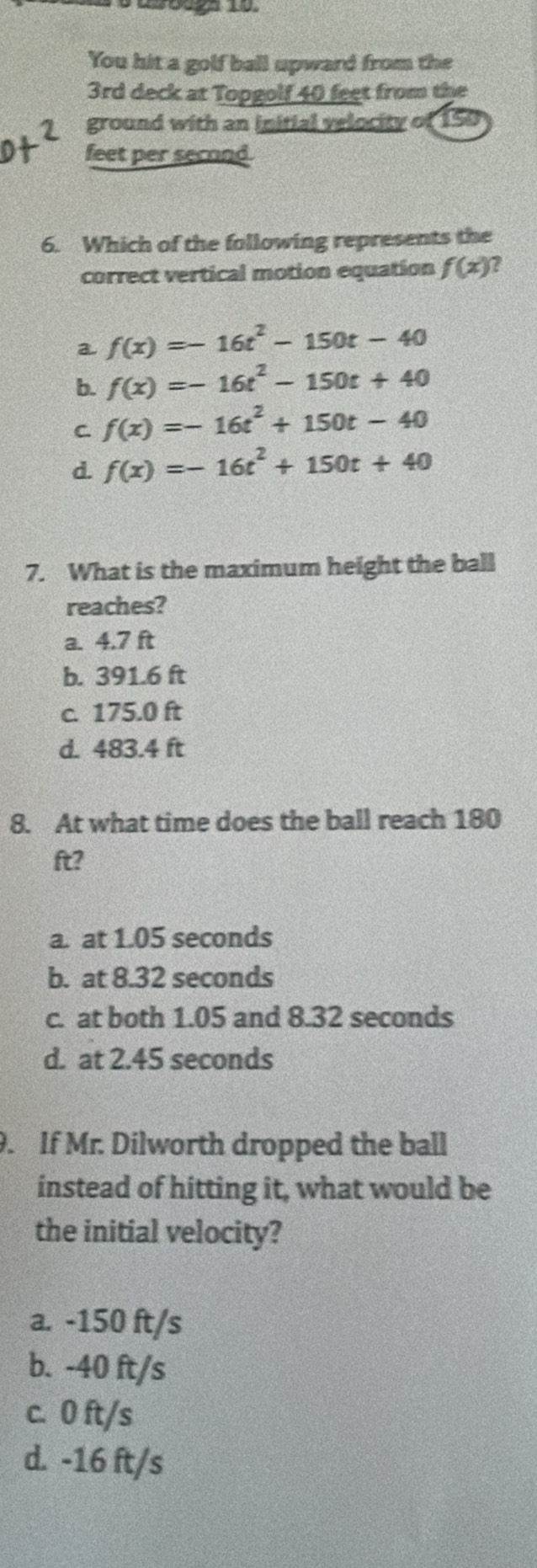 You hit a golf ball upward from the
3rd deck at Topgolf 40 feet from the
ground with an initial velocity of 150
feet per second.
6. Which of the following represents the
correct vertical motion equation f(x) 7
a f(x)=-16t^2-150t-40
b. f(x)=-16t^2-150t+40
C f(x)=-16t^2+150t-40
d. f(x)=-16t^2+150t+40
7. What is the maximum height the ball
reaches?
a. 4.7 ft
b. 391.6 ft
c. 175.0 ft
d. 483.4 ft
8. At what time does the ball reach 180
ft?
a. at 1.05 seconds
b. at 8.32 seconds
c. at both 1.05 and 8.32 seconds
d. at 2.45 seconds
9. If Mr. Dilworth dropped the ball
instead of hitting it, what would be
the initial velocity?
a. -150 ft/s
b. -40 ft/s
c. 0 ft/s
d. -16 ft/s