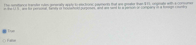 The remittance transfer rules generally apply to electronic payments that are greater than $15, originate with a consumer
in the U.S., are for personal, family or household purposes, and are sent to a person or company in a foreign country.
a True
False