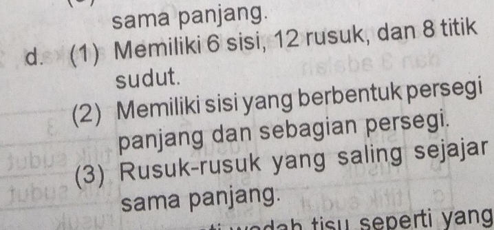 sama panjang. 
d. (1) Memiliki 6 sisi, 12 rusuk, dan 8 titik 
sudut. 
(2) Memiliki sisi yang berbentuk persegi 
panjang dan sebagian persegi. 
(3) Rusuk-rusuk yang saling sejajar 
sama panjang. 
sep erti y ang