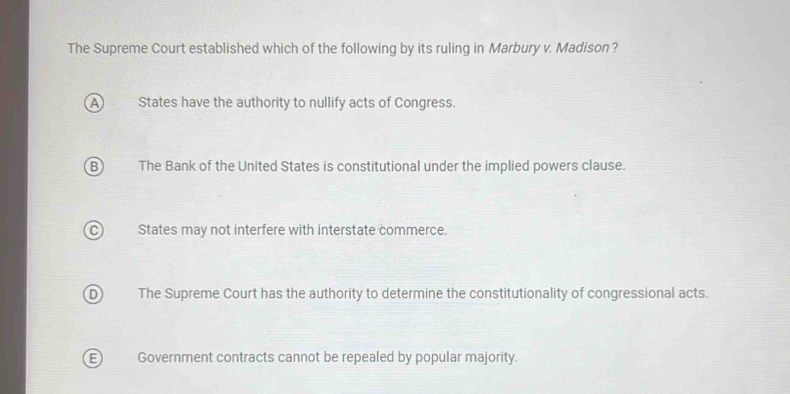 The Supreme Court established which of the following by its ruling in Marbury v. Madison?
A States have the authority to nullify acts of Congress.
B The Bank of the United States is constitutional under the implied powers clause.
C) States may not interfere with interstate commerce.
D The Supreme Court has the authority to determine the constitutionality of congressional acts.
E Government contracts cannot be repealed by popular majority.