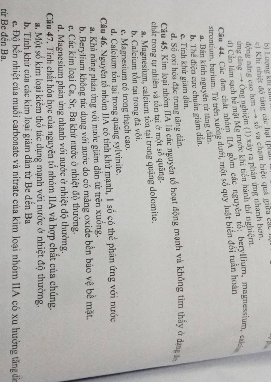 b) Lượng khi sĩ
c) Khi nhiệt độ tăng các hạt (phản
động năng cao hơn → số va chạm hiệu quả giữ ca  
phan
ứng tăng → Ông nghiệm (1) xảy ra phản ứng nhanh hơn.
d) Cần làm sạch bề mặt Mg trước khi tiến hành thí nghiệm.
Câu 44. Các đơn chất nhóm IIA gồm các nguyên tố: beryllium, magnessium, calciu
strontium, barium. Từ trên xuống dưới, một số quy luật biến đổi tuần hoàn
a. Bán kính nguyên tử tăng dần.
b. Thế điện cực chuẩn giảm dần.
c. Tính khử giảm dần.
d. Số oxi hóa đặc trưng tăng dần.
Câu 45. Kim loại nhóm IIA là các nguyên tố hoạt động mạnh và không tìm thấy ở dạng đơ
chất trong tự nhiên và tồn tại ở một số quặng.
a. Magnesium, calcium tồn tại trong quặng dolomite.
b. Calcium tồn tại trong đá vôi.
c. Magnesium có trong thạch cao.
d. Calcium tồn tại trong quặng sylvinite.
Câu 46. Nguyên tố nhóm IIA có tính khử mạnh, 1 số có thể phản ứng với nước
a. Khả năng phản ứng với nước giảm dần từ trên xuống.
b. Berylium không tác dụng với nước do có màng oxide bền bảo vệ bề mặt.
c. Các kim loại Ca, Sr, Ba khử nước ở nhiệt độ thường.
d. Magnesium phản ứng nhanh với nước ở nhiệt độ thường.
Câu 47. Tính chất hóa học của nguyên tố nhóm IIA và hợp chất của chúng.
a. Một số kim loại kiểm thổ tác dụng mạnh với nước ở nhiệt độ thường.
b. Tính khử của các kim loại giảm dần từ Be đến Ba
c. Độ bền nhiệt của muối carbonate và nitrate của kim loại nhóm IIA có xu hướng tăng dân
từ Be đến Ba.