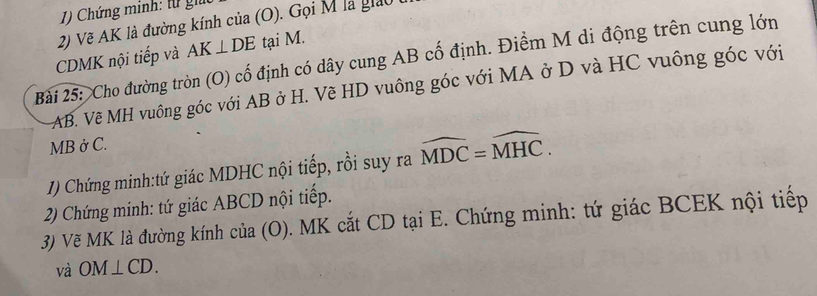 Chứng minh: từ giữ 
2) Vẽ AK là đường kính của (O). Gọi M là giảu
CDMK nội tiếp và AK⊥ DE tại M. 
Bài 25: Cho đường tròn (O) cố định có dây cung AB cố định. Điểm M di động trên cung lớn
AB. Vẽ MH vuông góc với AB ở H. Vẽ HD vuông góc với MA ở D và HC vuông góc với
MB ở C. 
1) Chứng minh:tứ giác MDHC nội tiếp, rồi suy ra widehat MDC=widehat MHC. 
2) Chứng minh: tứ giác ABCD nội tiếp. 
3) Vẽ MK là đường kính của (O). MK cắt CD tại E. Chứng minh: tứ giác BCEK nội tiếp 
và OM⊥ CD.