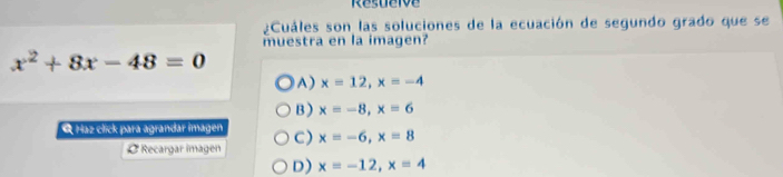 Resuerve
¿Cuáles son las soluciones de la ecuación de segundo grado que se
muestra en la imagen?
x^2+8x-48=0
A) x=12, x=-4
B ) x=-8, x=6
Q Haz click para agrandar imagen C) x=-6, x=8
Ø Recargar imagen
D) x=-12, x=4