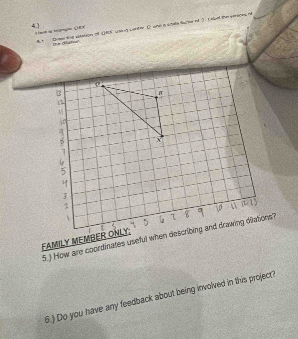 Here is triangla QRX 5.1 Draw the dilation of QRX using center Q and a scale factor of 2. Label the vertices of 
4.) 
the dilation. 
6.) Do you have any feedback about being involved in this project?