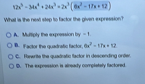 12x^5-34x^4+24x^3=2x^3(6x^2-17x+12)
What is the next step to factor the given expression?
A. Multiply the expression by-1.
B Factor the quadratic factor, 6x^2-17x+12
C. Rewrite the quadratic factor in descending order.
D. The expression is already completely factored.