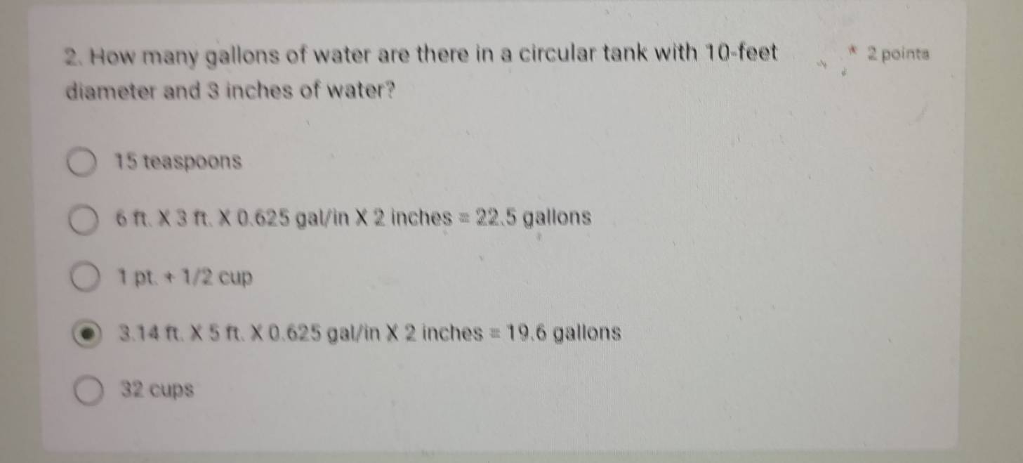 How many gallons of water are there in a circular tank with 10-feet 2 points
diameter and 3 inches of water?
15 teaspoons
6ft.* 3ft.* 0.625 gal/in* 2 inches =22.5gallons
1pt.+1/2cup
3.14ft.* 5ft.* 0.625 gal/in* 2 inches =19.6gallons
32 cups