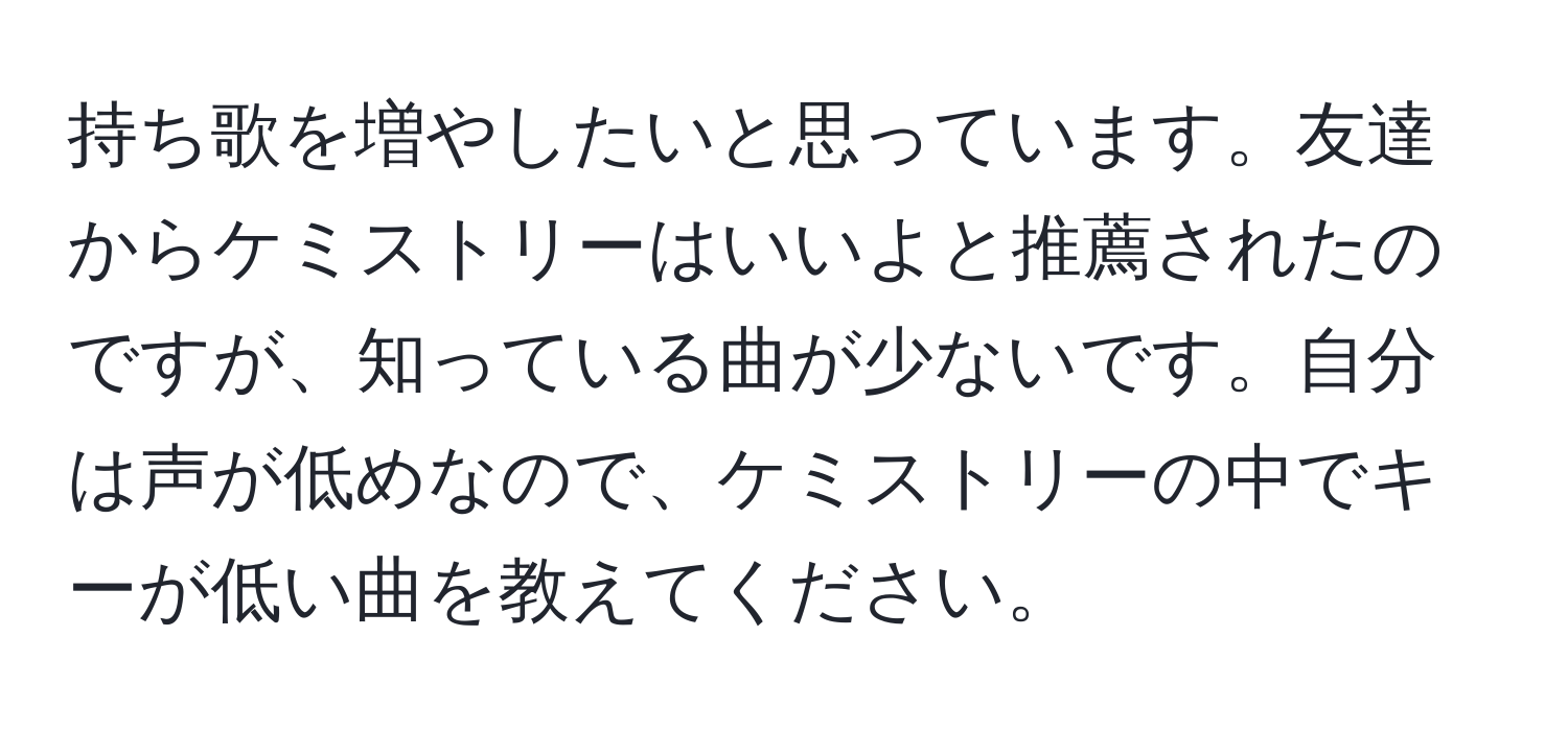 持ち歌を増やしたいと思っています。友達からケミストリーはいいよと推薦されたのですが、知っている曲が少ないです。自分は声が低めなので、ケミストリーの中でキーが低い曲を教えてください。