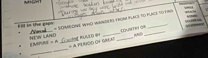 MIGHT 
PROSPERITY 
SINGLE 
NOMAD
N = SOMEONE WHO WANDERS FROM PLACE TO PLACE TO FIND 
WEALTH 
Fill in the gaps: 
. GOLDEN AGE 
AND 
EMPIRE =A _Gve RULED BY __COUNTRY OR_ 
GOVERNMENT 
NEW LAND 
= A PERIOD OF GREAT 
_ 
_