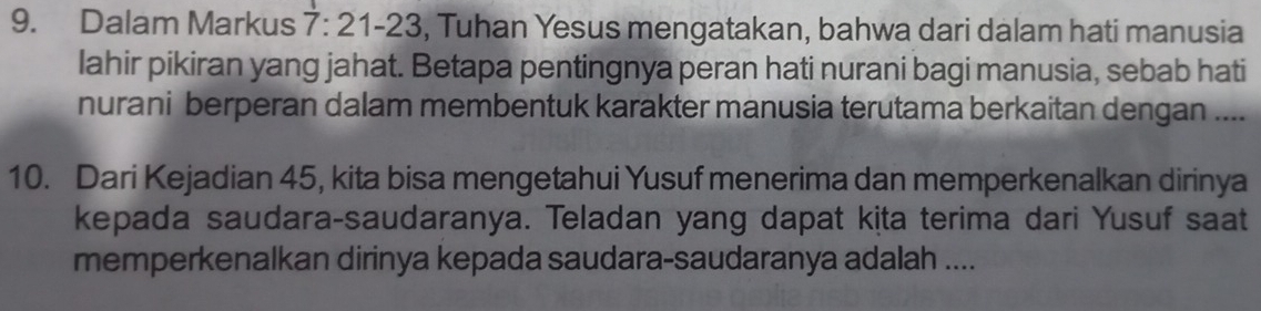 Dalam Markus 7:21-23 , Tuhan Yesus mengatakan, bahwa dari dalam hati manusia 
lahir pikiran yang jahat. Betapa pentingnya peran hati nurani bagi manusia, sebab hati 
nurani berperan dalam membentuk karakter manusia terutama berkaitan dengan .... 
10. Dari Kejadian 45, kita bisa mengetahui Yusuf menerima dan memperkenalkan dirinya 
kepada saudara-saudaranya. Teladan yang dapat kịta terima dari Yusuf saat 
memperkenalkan dirinya kepada saudara-saudaranya adalah ....