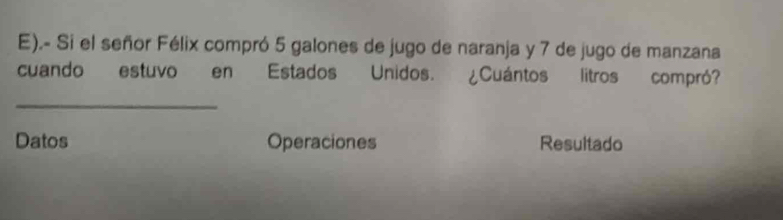 .- Si el señor Félix compró 5 galones de jugo de naranja y 7 de jugo de manzana 
cuando estuvo en Estados Unidos. ¿Cuántos litros compró? 
_ 
Datos Operaciones Resultado