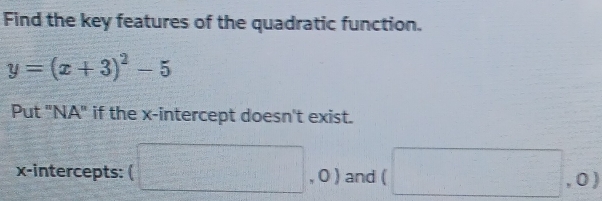 Find the key features of the quadratic function.
y=(x+3)^2-5
Put "NA" if the x-intercept doesn't exist. 
x-intercepts: (□ , O ) : and (□ , 0 )