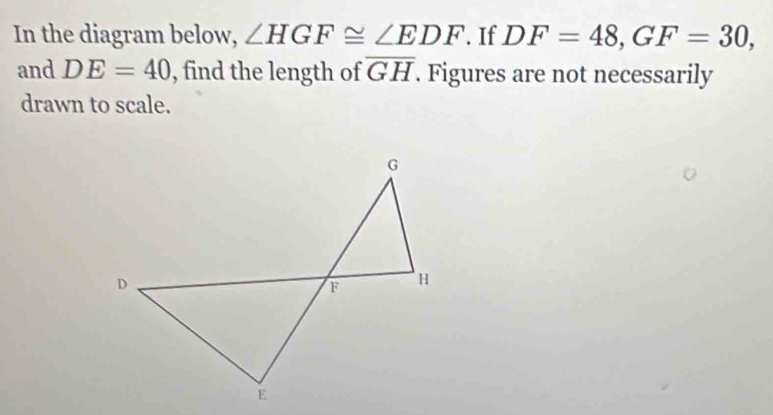 In the diagram below, ∠ HGF≌ ∠ EDF. If DF=48, GF=30, 
and DE=40 , find the length of overline GH. Figures are not necessarily 
drawn to scale.