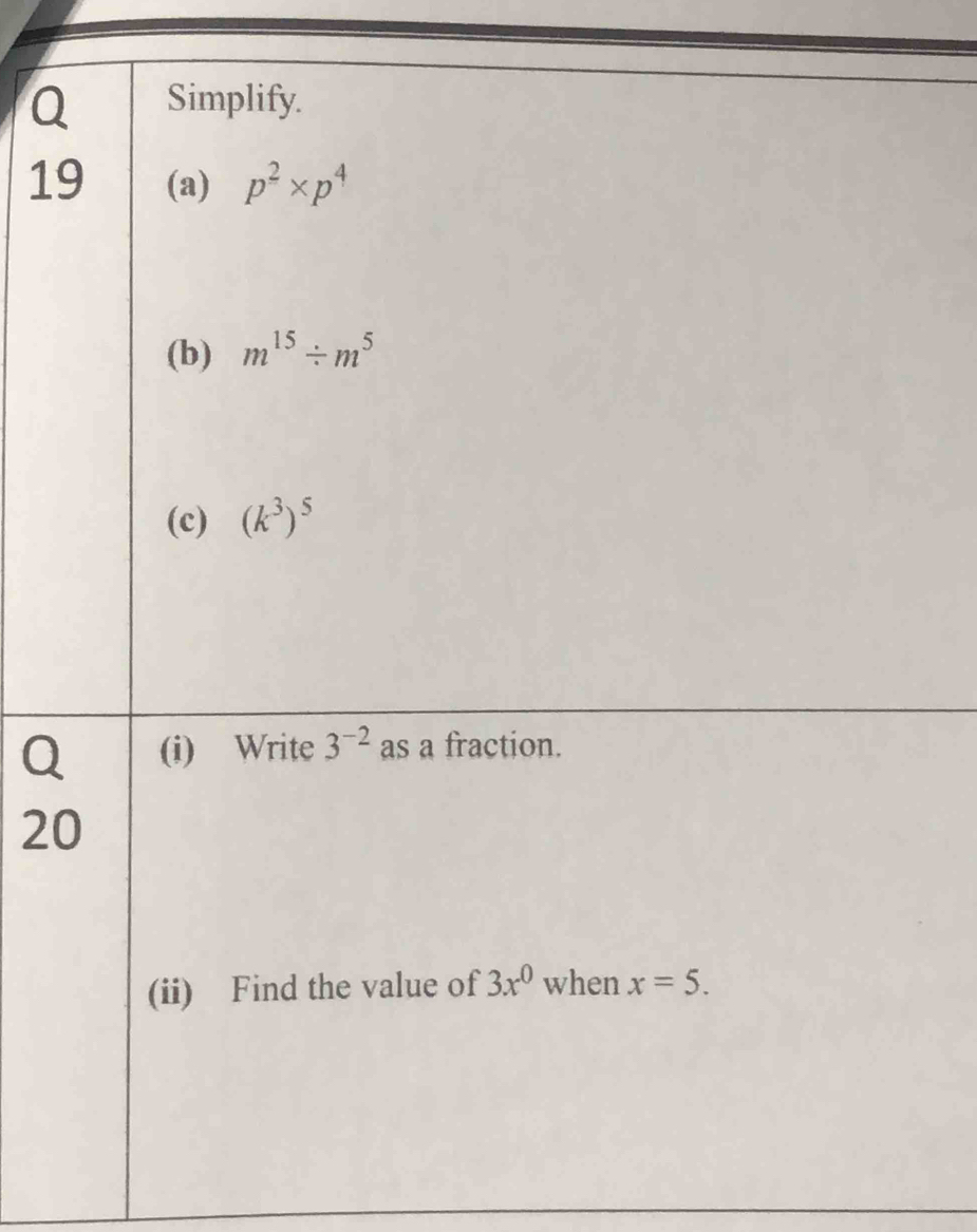 Simplify. 
19 (a) p^2* p^4
(b) m^(15)/ m^5
(c) (k^3)^5
Q (i) Write 3^(-2) as a fraction. 
20 
(ii) Find the value of 3x^0 when x=5.