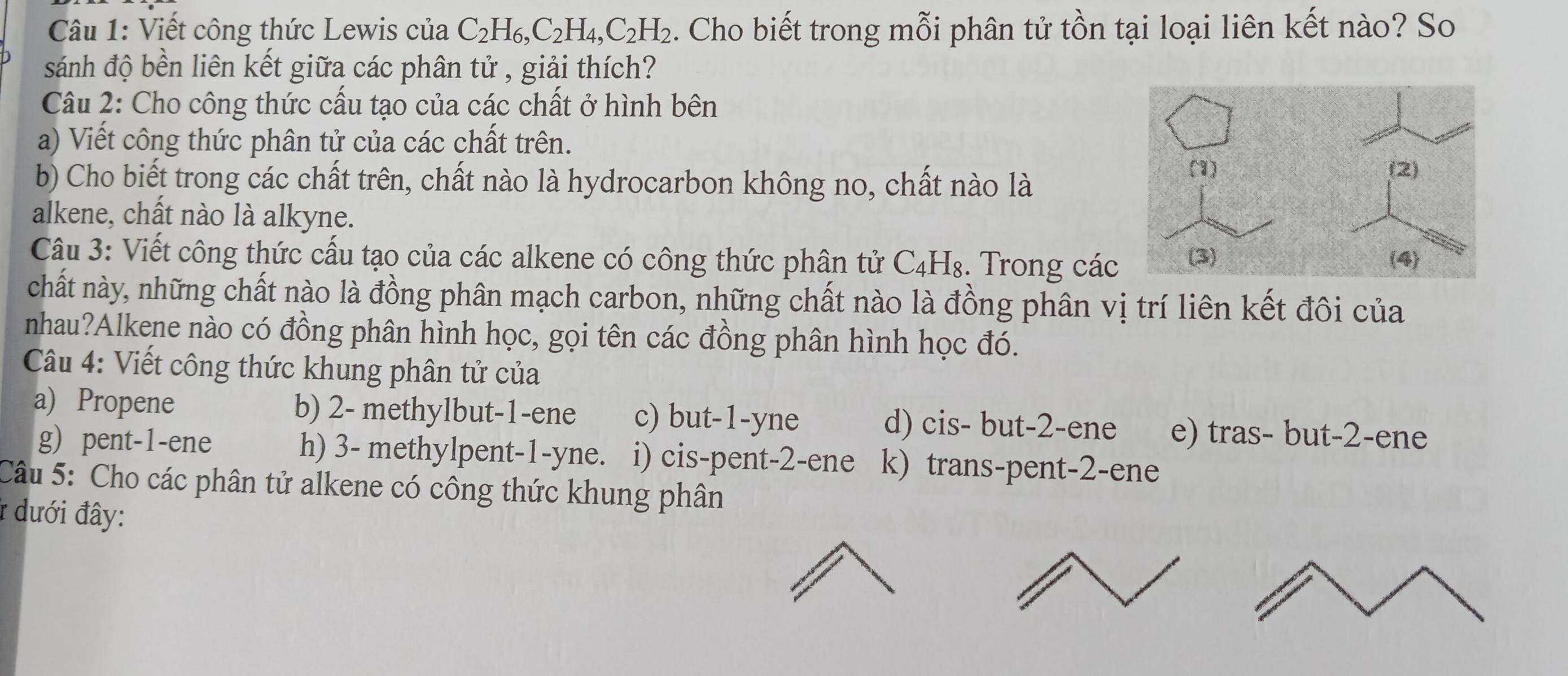 Viết công thức Lewis của C_2H_6, C_2H_4, C_2H_2. Cho biết trong mỗi phân tử tồn tại loại liên kết nào? So
sánh độ bền liên kết giữa các phân tử , giải thích?
Câu 2: Cho công thức cấu tạo của các chất ở hình bên
a) Viết công thức phân tử của các chất trên.
b) Cho biết trong các chất trên, chất nào là hydrocarbon không no, chất nào là
alkene, chất nào là alkyne.
Câu 3: Viết công thức cấu tạo của các alkene có công thức phân tử C_4H_8. Trong các
chất này, những chất nào là đồng phân mạch carbon, những chất nào là đồng phân vị trí liên kết đôi của
nhau?Alkene nào có đồng phân hình học, gọi tên các đồng phân hình học đó.
Câu 4: Viết công thức khung phân tử của
a) Propene b) 2 - methylbut -1 -ene c) but -1 -yne d) cis- but -2 -ene e) tras- but -2 -ene
g) pent -1 -ene h) 3 - methylpent -1-yne. i) cis-pent -2 -ene k) trans-pent -2 -ene
Câu 5: Cho các phân tử alkene có công thức khung phân
* dưới đây: