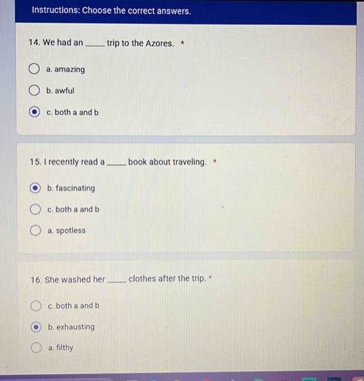 Instructions: Choose the correct answers.
14. We had an _trip to the Azores. *
a. amazing
b. awful
c. both a and b
15. I recently read a _book about traveling. *
b. fascinating
c. both a and b
a. spotless
16. She washed her _clothes after the trip. *
c. both a and b
b. exhausting
a. filthy