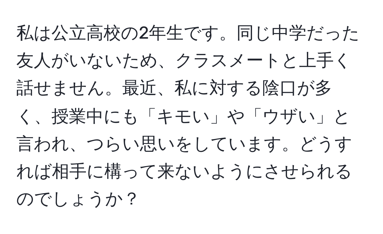 私は公立高校の2年生です。同じ中学だった友人がいないため、クラスメートと上手く話せません。最近、私に対する陰口が多く、授業中にも「キモい」や「ウザい」と言われ、つらい思いをしています。どうすれば相手に構って来ないようにさせられるのでしょうか？