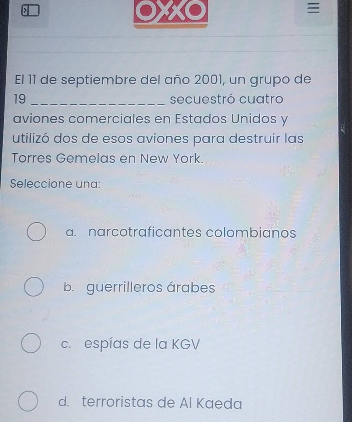 >
XXO

El 11 de septiembre del año 2001, un grupo de
19 _secuestró cuatro
aviones comerciales en Estados Unidos y
utilizó dos de esos aviones para destruir las
Torres Gemelas en New York.
Seleccione una:
a. narcotraficantes colombianos
b. guerrilleros árabes
c. espías de la KGV
d. terroristas de Al Kaeda