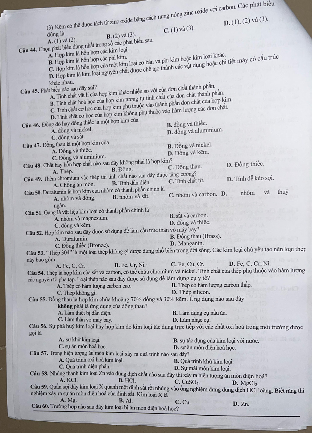 (3) Kẽm có thể được tách từ zinc oxide bằng cách nung nóng zinc oxide với carbon. Các phát biểu
A. (1) và (2). B. (2) và (3). C. (1) và (3). D. (1), (2) và (3).
đúng là
Câu 44. Chọn phát biểu đúng nhất trong số các phát biểu sau.
A. Hợp kim là hỗn hợp các kim loại.
B. Hợp kim là hỗn hợp các phi kim.
C. Hợp kim là hỗn hợp của một kim loại cơ bản và phi kim hoặc kim loại khác.
D. Hợp kim là kim loại nguyên chất được chế tạo thành các vật dụng hoặc chi tiết máy có cấu trúc
khác nhau.
Câu 45. Phát biểu nào sau đây sai?
A. Tính chất vật lí của hợp kim khác nhiều so với của đơn chất thành phần.
B. Tính chất hoá học của hợp kim tương tự tính chất của đơn chất thành phần.
C. Tính chất cơ học của hợp kim phụ thuộc vào thành phần đơn chất của hợp kim.
D. Tính chất cơ học của hợp kim không phụ thuộc vào hàm lượng các đơn chất.
Câu 46. Đồng đỏ hay đồng thiếc là một hợp kim của
A. đồng và nickel. B. đồng và thiếc.
C. đồng và sắt. D. đồng và aluminium.
Câu 47. Đồng thau là một hợp kim của
A. Đồng và thiếc. B. Đồng và nickel.
C. Đồng và aluminium. D. Đồng và kẽm.
Câu 48. Chất hay hỗn hợp chất nào sau đây không phải là hợp kim?
A. Thép. B. Đồng. C. Đồng thau. D. Đồng thiếc.
Câu 49. Thêm chromium vào thép thì tính chất nào sau đây được tăng cường? D. Tính dễ kéo sợi.
A. Chống ăn mòn. B. Tính dẫn điện. C. Tính chất từ.
Câu 50. Duralumin là hợp kim của nhôm có thành phần chính là nhôm  và thuỷ
A. nhôm và đồng. B. nhôm và sắt. C. nhôm và carbon. D.
ngân.
Câu 51. Gang là vật liệu kim loại có thành phần chính là
A. nhôm và magnesium. B. sắt và carbon.
C. đồng và kẽm. D. đồng và thiếc.
Câu 52. Hợp kim nào sau đây được sử dụng để làm cấu trúc thân vỏ máy bay?
A. Duralumin. B. Đồng thau (Brass).
C. Đồng thiếc (Bronze). D. Manganin.
Câu 53. “Thép 304” là một loại thép không gỉ được dùng phổ biến trong đời sống. Các kim loại chủ yếu tạo nên loại thép
này bao gồm
A. Fe, C, Cr. B. Fe, Cr, Ni. C. Fe, Cu, Cr. D. Fe, C, Cr, Ni.
Câu 54. Thép là hợp kim của sắt và carbon, có thể chứa chromium và nickel. Tính chất của thép phụ thuộc vào hàm lượng
các nguyên tổ pha tạp. Loại thép nào sau đây được sử dụng để làm dụng cụ y tế?
A. Thép có hàm lượng carbon cao. B. Thép có hàm lượng carbon thấp.
C. Thép không gi. D. Thép silicon.
Câu 55. Đồng thau là hợp kim chứa khoảng 70% đồng và 30% kẽm. Ứng dụng nào sau đây
không phải là ứng dụng của đồng thau?
A. Làm thiết bị dẫn điện. B. Làm dụng cụ nấu ăn.
C. Làm thân vỏ máy bay. D. Làm nhạc cụ.
Câu 56. Sự phá huỷ kim loại hay hợp kim do kim loại tác dụng trực tiếp với các chất oxi hoá trong môi trường được
gọi là
A. sự khử kim loại.  B. sự tác dụng của kim loại với nước.
C. sự ăn mòn hoá học. D. sự ăn mòn điện hoá học.
Câu 57. Trong hiện tượng ăn mòn kim loại xảy ra quá trình nào sau đây?
A. Quá trình oxi hoá kim loại, B. Quá trình khử kim loại.
C. Quá trình điện phân. D. Sự mài mòn kim loại.
Câu 58. Nhúng thanh kim loại Zn vào dung dịch chất nào sau đây thì xảy ra hiện tượng ăn mòn điện hoá?
A. KCl. B. HCl. C. CuSO_4 D. MgCl₂.
Câu 59. Quần sợi dây kim loại X quanh một đinh sắt rồi nhúng vào ống nghiệm đựng dung dịch HCl loãng. Biết rằng thí
nghiệm xảy ra sự ăn mòn điện hoá của đinh sắt. Kim loại X là
A. Mg. B. Al. C. Cu. D. Zn.
Câu 60. Trường hợp nào sau đây kim loại bị ăn mòn điện hoá học?