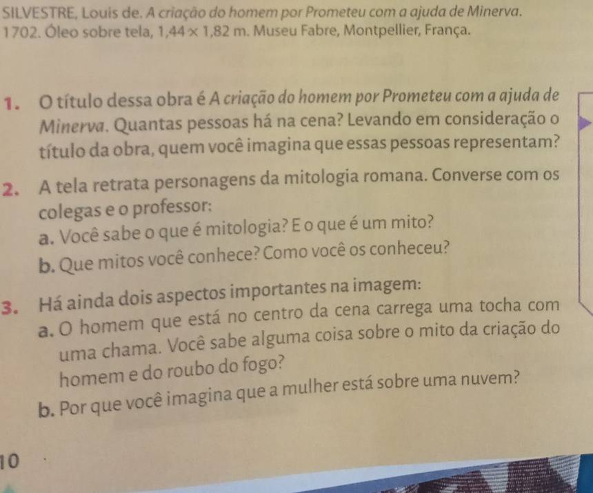 SILVESTRE, Louis de. A criação do homem por Prometeu com a ajuda de Minerva. 
1702. Óleo sobre tela, 1,44* 1, 82m. Museu Fabre, Montpellier, França. 
1. O título dessa obra é A criação do homem por Prometeu com a ajuda de 
Minerva. Quantas pessoas há na cena? Levando em consideração o 
título da obra, quem você imagina que essas pessoas representam? 
2. A tela retrata personagens da mitologia romana. Converse com os 
colegas e o professor: 
a. Você sabe o que é mitologia? E o que é um mito? 
b. Que mitos você conhece? Como você os conheceu? 
3. Há ainda dois aspectos importantes na imagem: 
a. O homem que está no centro da cena carrega uma tocha com 
uma chama. Você sabe alguma coisa sobre o mito da criação do 
homem e do roubo do fogo? 
b. Por que você imagina que a mulher está sobre uma nuvem? 
10