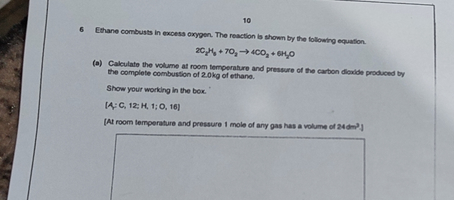 10 
6 Ethane combusts in excess oxygen. The reaction is shown by the following equation.
2C_2H_6+7O_2to 4CO_2+6H_2O
(a) Calculate the volume at room temperature and pressure of the carbon dioxide produced by 
the complete combustion of 2.0kg of ethane. 
Show your working in the box.
[A;C,12;H,1;O,16]
[At room temperature and pressure 1 mole of any gas has a volume of 24dm^3.J