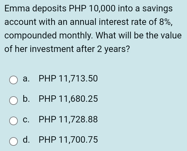 Emma deposits PHP 10,000 into a savings
account with an annual interest rate of 8%,
compounded monthly. What will be the value
of her investment after 2 years?
a. PHP 11,713.50
b. PHP 11,680.25
c. PHP 11,728.88
d. PHP 11,700.75