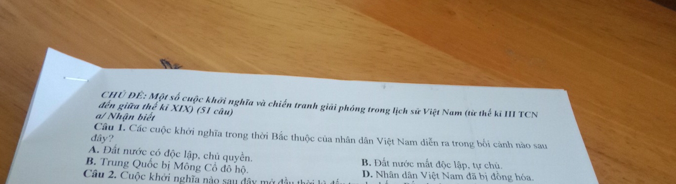 CHủ ĐÊ: Một số cuộc khởi nghĩa và chiến tranh giải phóng trong lịch sử Việt Nam (từ thế kỉ III TCN
đến giữa thế kỉ XIX) (51 câu)
a/ Nhận biết
Câu 1. Các cuộc khởi nghĩa trong thời Bắc thuộc của nhân dân Việt Nam diễn ra trong bối cảnh nào sau
đây?
A. Đất nước có độc lập, chủ quyền. B. Đất nước mất độc lập, tự chủ.
B. Trung Quốc bị Mông Cổ đô hộ. D. Nhân dân Việt Nam đã bị đồng hóa.
Câu 2. Cuộc khởi nghĩa nào sau đây mở