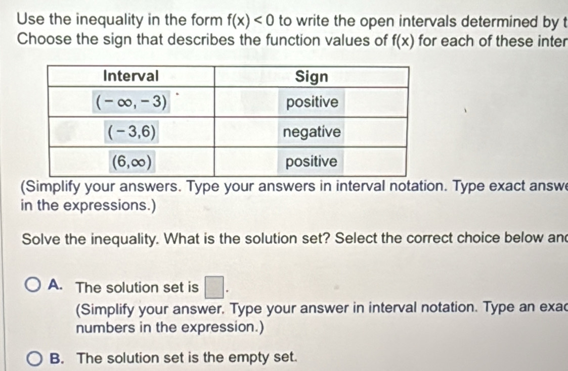 Use the inequality in the form f(x)<0</tex> to write the open intervals determined by t
Choose the sign that describes the function values of f(x) for each of these inter
(Simplify your answers. Type your answers in interval notation. Type exact answ
in the expressions.)
Solve the inequality. What is the solution set? Select the correct choice below and
A. The solution set is □ .
(Simplify your answer. Type your answer in interval notation. Type an exac
numbers in the expression.)
B. The solution set is the empty set.