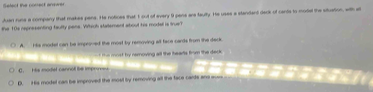 Select the correct answer.
Juan runs a company that makes pens. He notices that 1 out of every 9 pens are faulty. He uses a standard deck of cards to model the situation, with all
the 10s representing faulty pens. Which statement about his model is true?
A. His model can be improved the most by removing all face cards from the deck.
vd the most by removing all the hearts from the deck .
C. His model cannot be improved.
D. His model can be improved the most by removing all the face cards and aces .