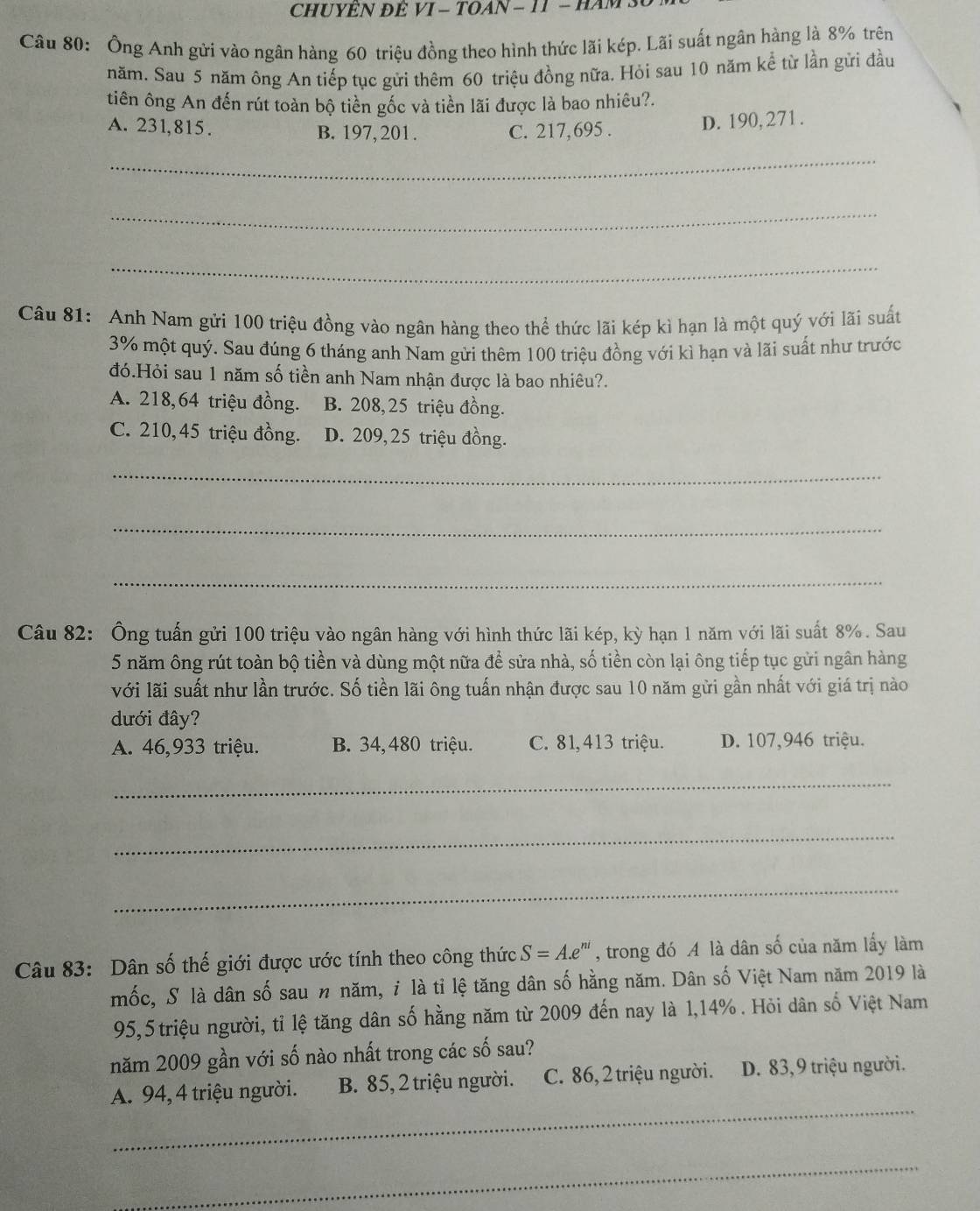 CHUYÊN ĐÊ VI - TOAN - 11 - HAM 
Câu 80: Ông Anh gửi vào ngân hàng 60 triệu đồng theo hình thức lãi kép. Lãi suất ngân hàng là 8% trên
năm. Sau 5 năm ông An tiếp tục gửi thêm 60 triệu đồng nữa. Hỏi sau 10 năm kể từ lần gửi đầu
tiên ông An đến rút toàn bộ tiền gốc và tiền lãi được là bao nhiêu?.
A. 231,815. B. 197, 201 . C. 217,695 .
D. 190,271 .
_
_
_
Câu 81:  Anh Nam gửi 100 triệu đồng vào ngân hàng theo thể thức lãi kép kì hạn là một quý với lãi suất
3% một quý. Sau đúng 6 tháng anh Nam gửi thêm 100 triệu đồng với kì hạn và lãi suất như trước
đó.Hỏi sau 1 năm số tiền anh Nam nhận được là bao nhiêu?.
A. 218,64 triệu đồng. B. 208, 25 triệu đồng.
C. 210,45 triệu đồng. D. 209, 25 triệu đồng.
_
_
_
Câu 82: Ông tuấn gửi 100 triệu vào ngân hàng với hình thức lãi kép, kỳ hạn 1 năm với lãi suất 8%. Sau
5 năm ông rút toàn bộ tiền và dùng một nữa để sửa nhà, số tiền còn lại ông tiếp tục gửi ngân hàng
với lãi suất như lần trước. Số tiền lãi ông tuấn nhận được sau 10 năm gửi gần nhất với giá trị nào
dưới đây?
A. 46,933 triệu. B. 34, 480 triệu. C. 81,413 triệu. D. 107,946 triệu.
_
_
_
Câu 83: Dân số thế giới được ước tính theo công thức S=A.e^(ni) , trong đó A là dân số của năm lấy làm
mốc, S là dân số sau n năm, i là tỉ lệ tăng dân số hằng năm. Dân số Việt Nam năm 2019 là
95,5 triệu người, tỉ lệ tăng dân số hằng năm từ 2009 đến nay là 1,14% . Hỏi dân số Việt Nam
năm 2009 gần với số nào nhất trong các số sau?
_
A. 94, 4 triệu người. B. 85, 2 triệu người. C. 86, 2 triệu người. D. 83,9 triệu người.
_