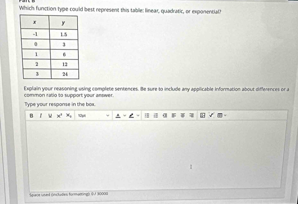 Which function type could best represent this table: linear, quadratic, or exponential? 
Explain your reasoning using complete sentences. Be sure to include any applicable information about differences or a 
common ratio to support your answer. 
Type your response in the box. 
B 1 _ U □ X^2X_2 12pt 
Space used (includes formatting): 0 / 30000