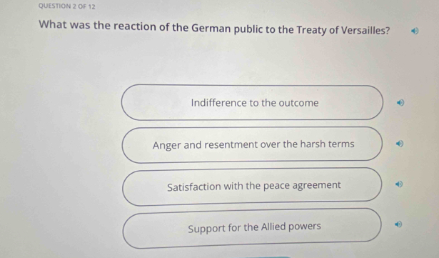 OF 12
What was the reaction of the German public to the Treaty of Versailles?
Indifference to the outcome
Anger and resentment over the harsh terms
Satisfaction with the peace agreement
Support for the Allied powers