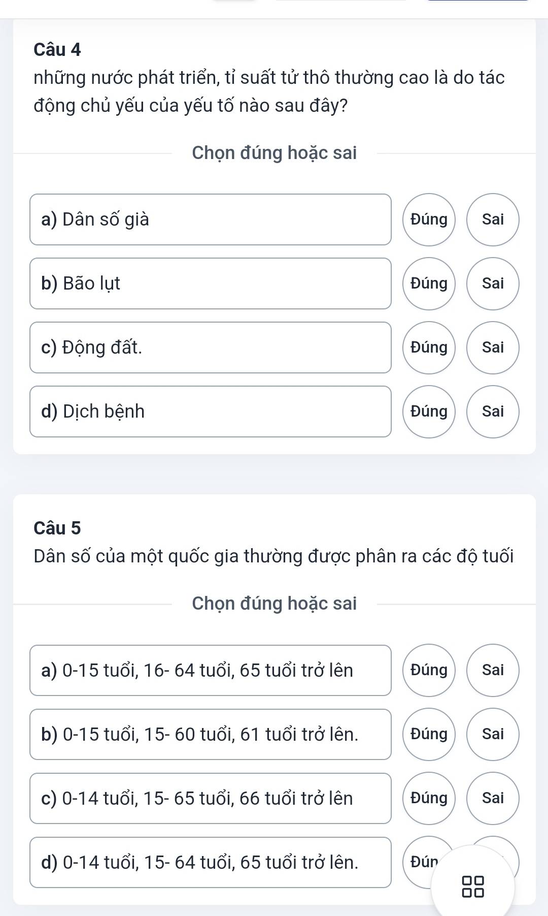 những nước phát triển, tỉ suất tử thô thường cao là do tác
động chủ yếu của yếu tố nào sau đây?
Chọn đúng hoặc sai
a) Dân số già Đúng Sai
b) Bão lụt Đúng Sai
c) Động đất. Đúng Sai
d) Dịch bệnh Đúng Sai
Câu 5
Dân số của một quốc gia thường được phân ra các độ tuổi
Chọn đúng hoặc sai
a) 0-15 tuổi, 16- 64 tuổi, 65 tuổi trở lên Đúng Sai
b) 0-15 tuổi, 15- 60 tuổi, 61 tuổi trở lên. Đúng Sai
c) 0-14 tuổi, 15- 65 tuổi, 66 tuổi trở lên Đúng Sai
d) 0-14 tuổi, 15- 64 tuổi, 65 tuổi trở lên. Đún