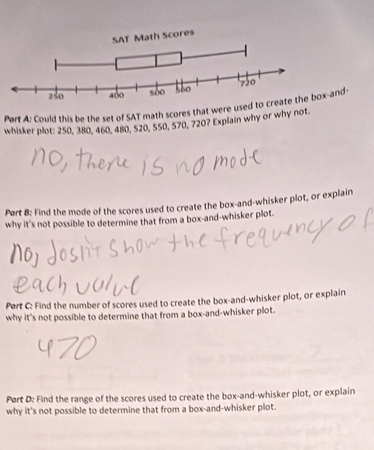 Could this be the set of SAT math scores that were used to create the box-and- 
whisker plot: 250, 380, 460, 480, 520, 550, 570, 720? Explain why or why not. 
Part B: Find the mode of the scores used to create the box-and-whisker plot, or explain 
why it's not possible to determine that from a box-and-whisker plot. 
Pert C: Find the number of scores used to create the box-and-whisker plot, or explain 
why it's not possible to determine that from a box-and-whisker plot. 
Port D: Find the range of the scores used to create the box-and-whisker plot, or explain 
why it's not possible to determine that from a box-and-whisker plot.