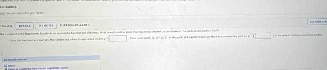 ent Scoring 
submission is used for your score. 
Points] DETAILS MY NOTES OLPRECALC2 4,4,001 ASN YOAR TEA 
The inverse of every logankhonic function is an exponendial function and vice versa. What does this hell us alout the rolationshiy behwees the coordinates of the pants on the graphs of eacht 
fince the functions are inverses, their praphs are mirror images about the line y=□. So for every poi (x,y)=(2,b) ao the graph of a legarifmic fuection, there is a cemegonding peine h(x)=(□ ) on the graph of ito inverse enponental function. 
Atirlional Matrigis 
L uech Geet an orental function and Luno F ol t=