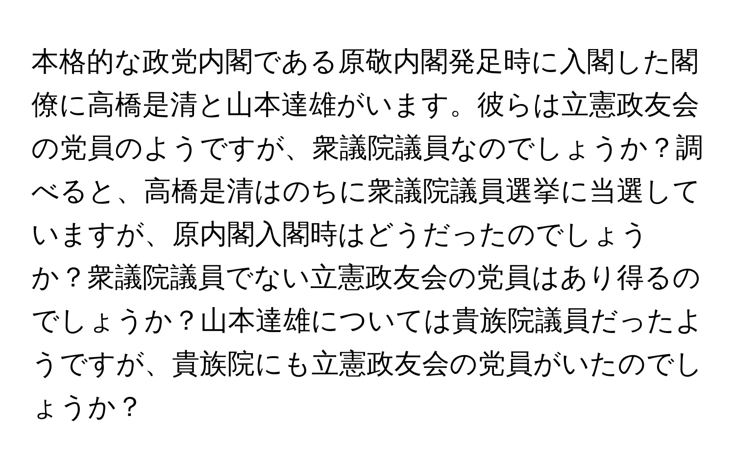 本格的な政党内閣である原敬内閣発足時に入閣した閣僚に高橋是清と山本達雄がいます。彼らは立憲政友会の党員のようですが、衆議院議員なのでしょうか？調べると、高橋是清はのちに衆議院議員選挙に当選していますが、原内閣入閣時はどうだったのでしょうか？衆議院議員でない立憲政友会の党員はあり得るのでしょうか？山本達雄については貴族院議員だったようですが、貴族院にも立憲政友会の党員がいたのでしょうか？