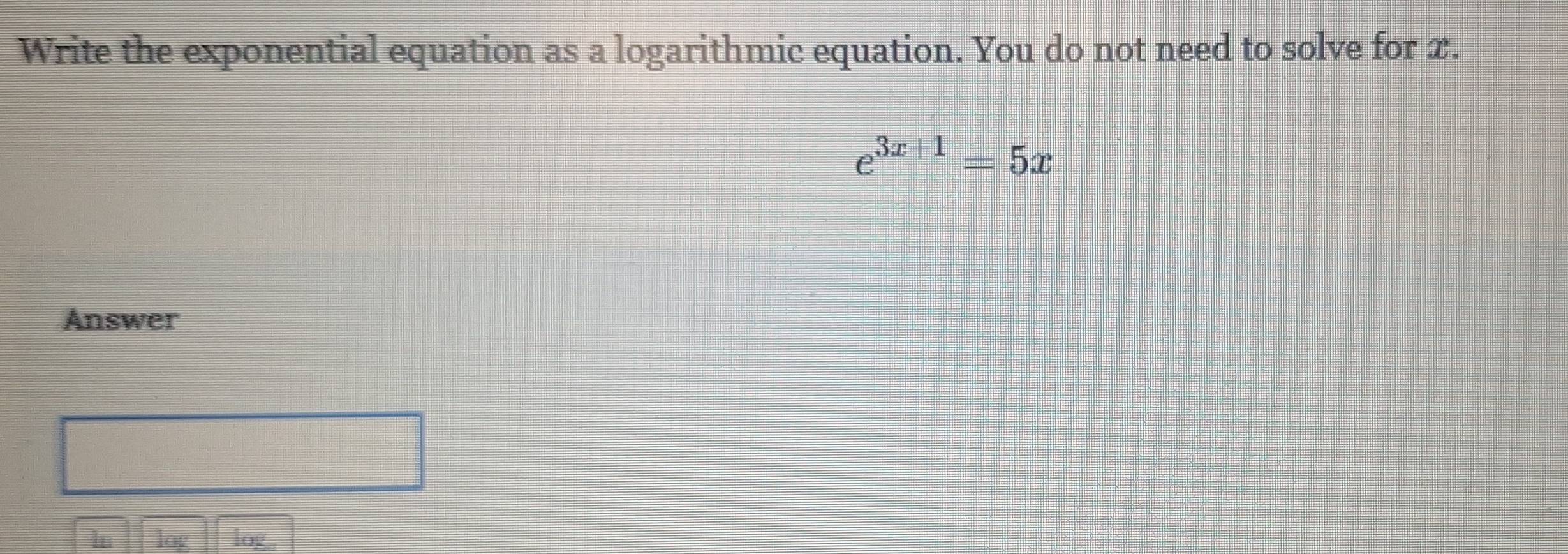 Write the exponential equation as a logarithmic equation. You do not need to solve for x.
e^(3x+1)=5x
Answer 
ln log log