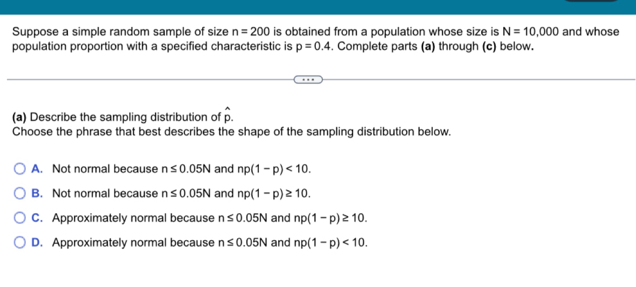 Suppose a simple random sample of size n=200 is obtained from a population whose size is N=10,000 and whose
population proportion with a specified characteristic is p=0.4. Complete parts (a) through (c) below.
(a) Describe the sampling distribution of hat p. 
Choose the phrase that best describes the shape of the sampling distribution below.
A. Not normal because n≤ 0.05N and np(1-p)<10</tex>.
B. Not normal because n≤ 0.05N and np(1-p)≥ 10.
C. Approximately normal because n≤ 0.05N and np(1-p)≥ 10.
D. Approximately normal because n≤ 0.05N and np(1-p)<10</tex>.