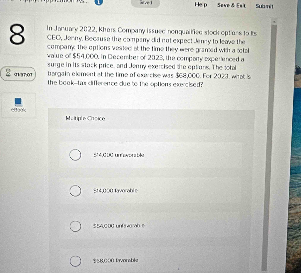 Saved Help Save & Exit Submit
In January 2022, Khors Company issued nonqualified stock options to its
8 CEO, Jenny. Because the company did not expect Jenny to leave the
company, the options vested at the time they were granted with a total
value of $54,000. In December of 2023, the company experienced a
surge in its stock price, and Jenny exercised the options. The total
01:57:07 bargain element at the time of exercise was $68,000. For 2023, what is
the book-tax difference due to the options exercised?
eBook
Multiple Choice
$14,000 unfavorable
$14,000 favorable
$54,000 unfavorable
$68,000 favorable