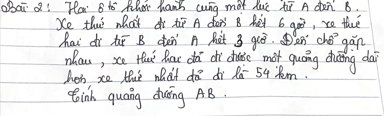 obai a! Hai sto Phor hand cng mot luc to A den B. 
Se the what di ti A den' B het 6 200° , ce thee 
hai dì hī B dén A Kàt 3 qiò. an chǒ gán 
nhan, se Hai hou da dì chuie mot quóng doong dai 
hen xe the what do di Ra 54 Rm. 
toinh quang duīng AB.