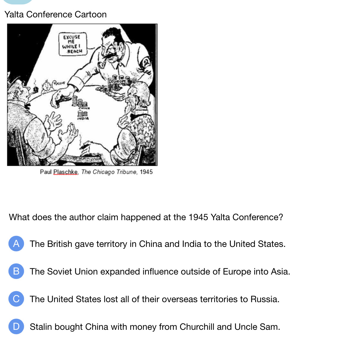 Yalta Conference Cartoon
What does the author claim happened at the 1945 Yalta Conference?
A) The British gave territory in China and India to the United States.
B The Soviet Union expanded influence outside of Europe into Asia.
C The United States lost all of their overseas territories to Russia.
D Stalin bought China with money from Churchill and Uncle Sam.