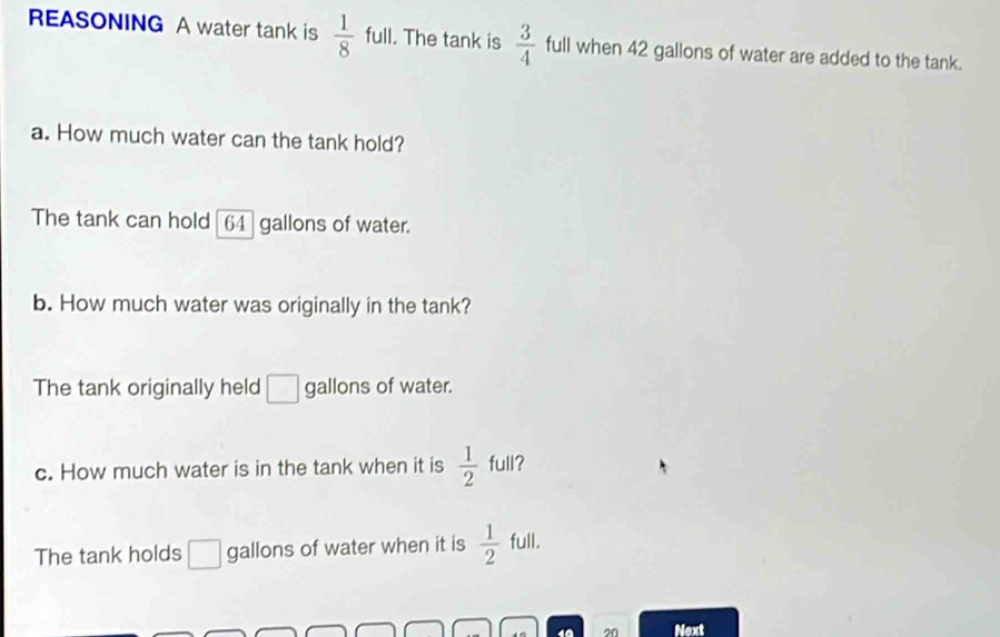 REASONING A water tank is  1/8  full. The tank is  3/4  full when 42 gallons of water are added to the tank. 
a. How much water can the tank hold? 
The tank can hold [ 64 ] gallons of water. 
b. How much water was originally in the tank? 
The tank originally held □ gallons of water. 
c. How much water is in the tank when it is  1/2  full? 
The tank holds □ gallons of water when it is  1/2  full. 
4ª 20 Next