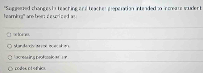 "Suggested changes in teaching and teacher preparation intended to increase student
learning" are best described as:
reforms.
standards-based education.
increasing professionalism.
codes of ethics.