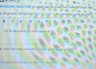 MODELING REAL LIFE An apple falls off a tree from a height of 36 feet. 
a. What does the function h(t)=-16t^2+36 represent in this situation? 
B I u 
The 36 represents an initial height of 36
b. After how many seconds does the apple hit the ground? 
The apple hits the ground after  3/2  seconds