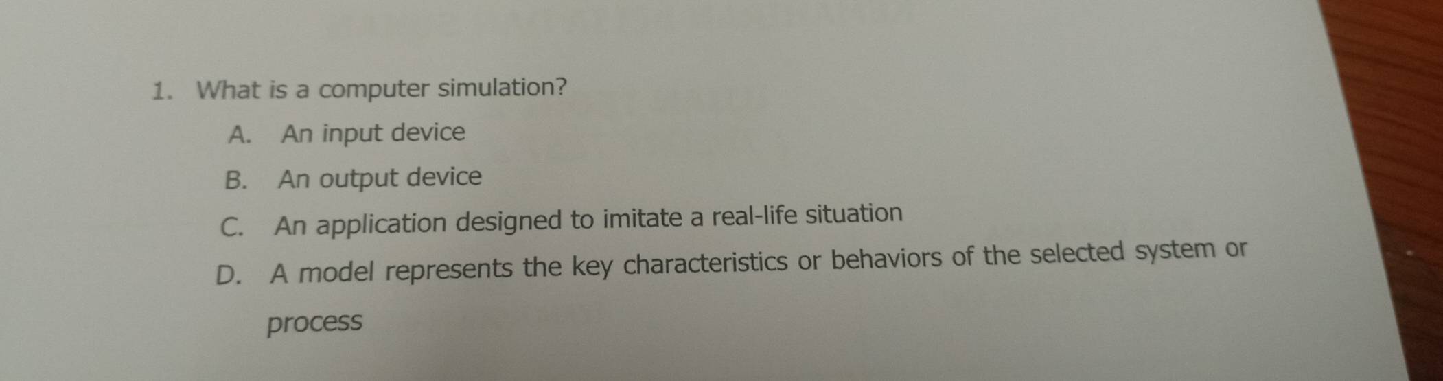 What is a computer simulation?
A. An input device
B. An output device
C. An application designed to imitate a real-life situation
D. A model represents the key characteristics or behaviors of the selected system or
process