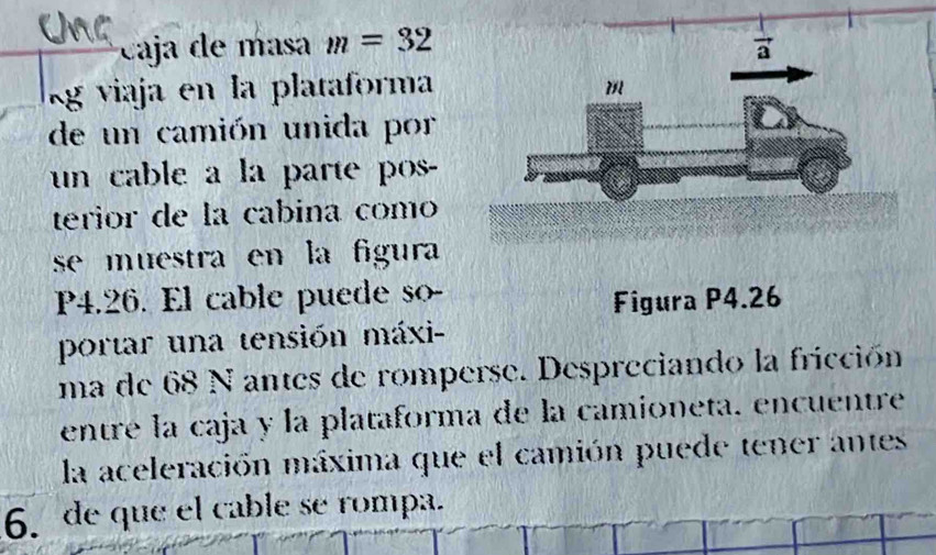 caja de masa m=32
lg viaja en la plataforma
de un camión unida por
un cable a la parte pos-
terior de la cabina como
se muestra en la figura
P4.26. El cable puede so-
Figura P4.26
portar una tensión máxi-
ma de 68 N antes de romperse. Despreciando la fricción
entre la caja y la plataforma de la camioneta. encuentre
la aceleración máxima que el camión puede tener antes
6. de que el cable se rompa.