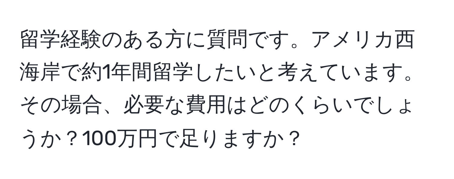 留学経験のある方に質問です。アメリカ西海岸で約1年間留学したいと考えています。その場合、必要な費用はどのくらいでしょうか？100万円で足りますか？