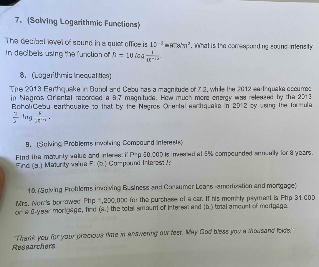 (Solving Logarithmic Functions) 
The decibel level of sound in a quiet office is 10^(-6)watts/m^2. What is the corresponding sound intensity 
in decibels using the function of D=10log  I/10^(-12) . 
8. (Logarithmic Inequalities) 
The 2013 Earthquake in Bohol and Cebu has a magnitude of 7.2, while the 2012 earthquake occurred 
in Negros Oriental recorded a 6.7 magnitude. How much more energy was released by the 2013
Bohol/Cebu earthquake to that by the Negros Oriental earthquake in 2012 by using the formula
 2/3 log  E/10^(4· 4) . 
9. (Solving Problems involving Compound Interests) 
Find the maturity value and interest if Php 50,000 is invested at 5% compounded annually for 8 years. 
Find (a.) Maturity value F; (b.) Compound Interest Ic 
10. (Solving Problems involving Business and Consumer Loans -amortization and mortgage) 
Mrs. Norris borrowed Php 1,200,000 for the purchase of a car. If his monthly payment is Php 31,000
on a 5-year mortgage, find (a.) the total amount of Interest and (b.) total amount of mortgage. 
“Thank you for your precious time in answering our test. May God bless you a thousand folds!” 
Researchers