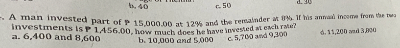 b. 40 c. 50 d. 30. A man invested part of P 15,000.00 at 12% and the remainder at 8%. If his annual income from the two
investments is P 1,456.00, how much does he have invested at each rate?
a. 6,400 and 8,600 b. 10,000 and 5,000 c. 5,700 and 9,300 d. 11,200 and 3,800