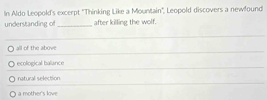 In Aldo Leopold's excerpt “Thinking Like a Mountain”, Leopold discovers a newfound
understanding of _after killing the wolf.
all of the above
ecological balance
natural selection
a mother's love